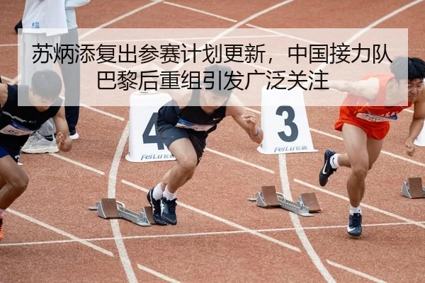 苏炳添复出参赛计划更新，中国接力队巴黎后重组引发广泛关注