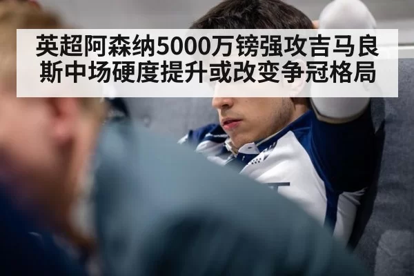英超阿森纳5000万镑强攻吉马良斯中场硬度提升或改变争冠格局