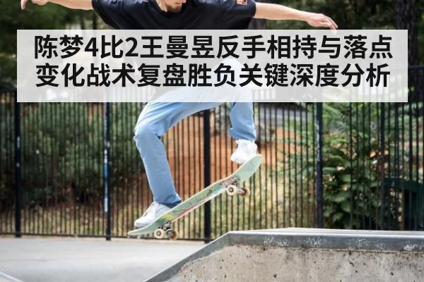 陈梦4比2王曼昱反手相持与落点变化战术复盘胜负关键深度分析