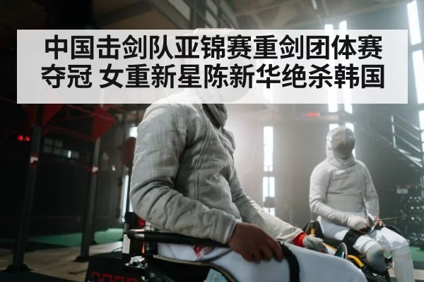 中国击剑队亚锦赛重剑团体赛夺冠 女重新星陈新华绝杀韩国