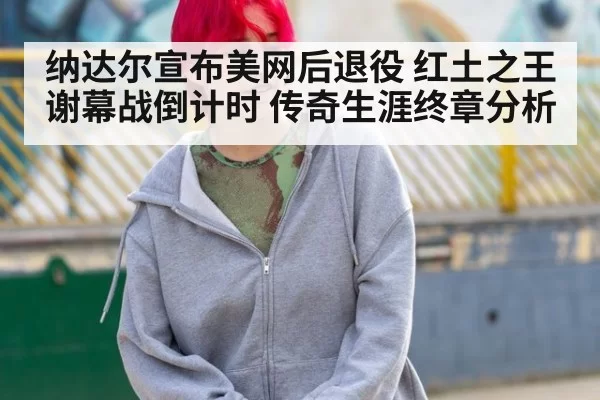 纳达尔宣布美网后退役 红土之王谢幕战倒计时 传奇生涯终章分析
