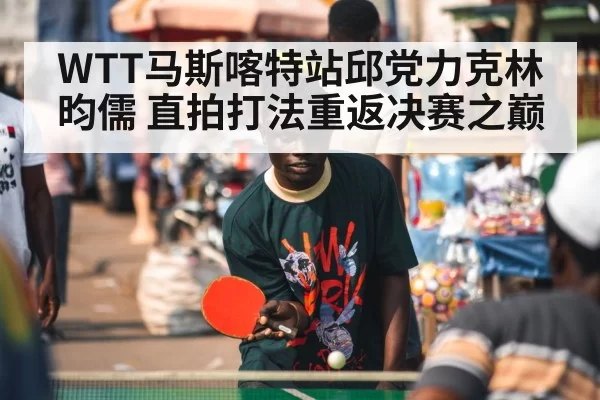 WTT马斯喀特站邱党力克林昀儒 直拍打法重返决赛之巅